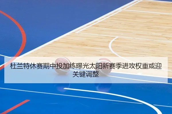 杜兰特休赛期中投加练曝光太阳新赛季进攻权重或迎关键调整