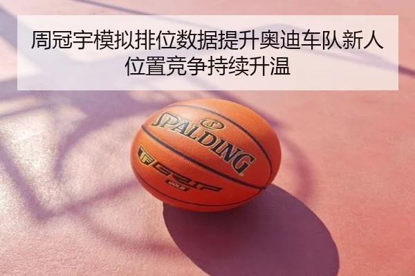 周冠宇模拟排位数据提升奥迪车队新人位置竞争持续升温