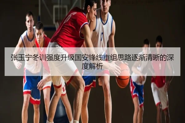 张玉宁冬训强度升级国安锋线重组思路逐渐清晰的深度解析